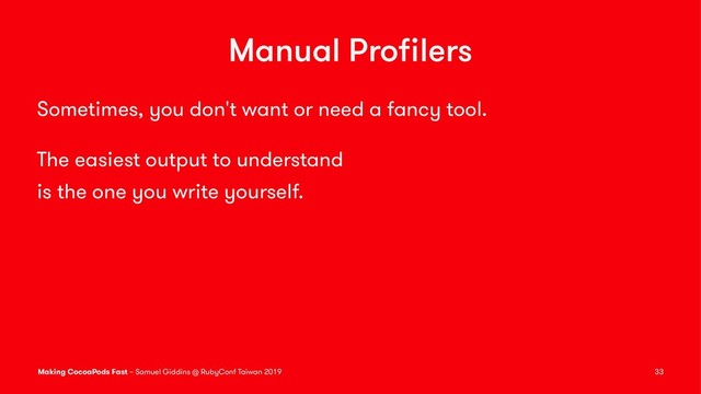Manual Proﬁlers
Sometimes, you don't want or need a fancy tool.
The easiest output to understand
is the one you write yourself.
Making CocoaPods Fast – Samuel Giddins @ RubyConf Taiwan 2019 33
