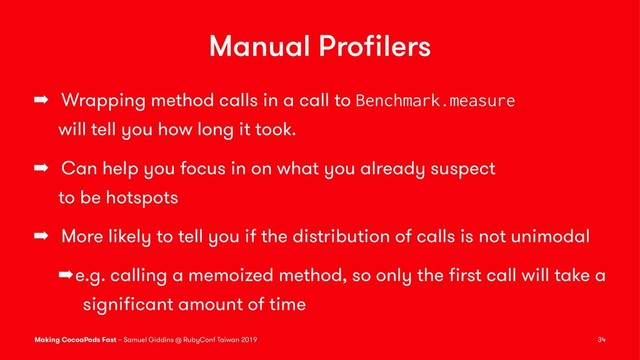 Manual Proﬁlers
➡ Wrapping method calls in a call to Benchmark.measure
will tell you how long it took.
➡ Can help you focus in on what you already suspect
to be hotspots
➡ More likely to tell you if the distribution of calls is not unimodal
➡e.g. calling a memoized method, so only the ﬁrst call will take a
signiﬁcant amount of time
Making CocoaPods Fast – Samuel Giddins @ RubyConf Taiwan 2019 34
