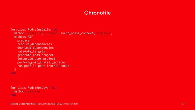 Chronoﬁle
for_class Pod::Installer do
method :install!, context: event_phase_context[:toplevel]
methods %i[
prepare
resolve_dependencies
download_dependencies
validate_targets
generate_pods_project
integrate_user_project
perform_post_install_actions
run_podfile_post_install_hooks
]
end
# ...
for_class Pod::Resolver do
method :resolve
end
Making CocoaPods Fast – Samuel Giddins @ RubyConf Taiwan 2019 37
