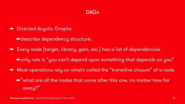 DAGs
➡ Directed Acyclic Graphs
➡describe dependency structure.
➡ Every node (target, library, gem, etc.) has a list of dependencies
➡only rule is “you can’t depend upon something that depends on you”
➡ Most operations rely on what’s called the “transitive closure” of a node
➡“what are all the nodes that come after this one, no matter how far
away?”
Making CocoaPods Fast – Samuel Giddins @ RubyConf Taiwan 2019 53
