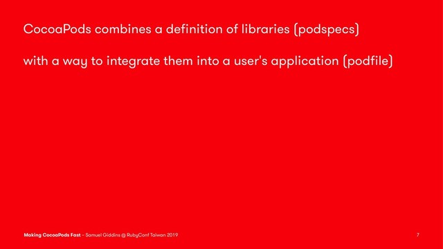 CocoaPods combines a deﬁnition of libraries (podspecs)
with a way to integrate them into a user's application (podﬁle)
Making CocoaPods Fast – Samuel Giddins @ RubyConf Taiwan 2019 7
