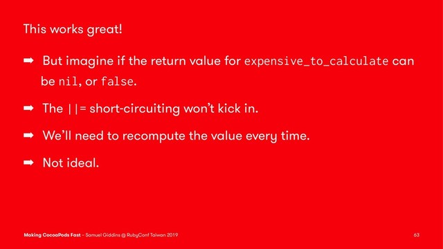 This works great!
➡ But imagine if the return value for expensive_to_calculate can
be nil, or false.
➡ The ||= short-circuiting won’t kick in.
➡ We’ll need to recompute the value every time.
➡ Not ideal.
Making CocoaPods Fast – Samuel Giddins @ RubyConf Taiwan 2019 63
