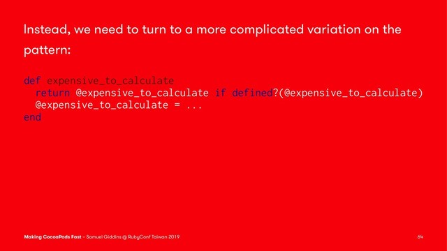 Instead, we need to turn to a more complicated variation on the
pattern:
def expensive_to_calculate
return @expensive_to_calculate if defined?(@expensive_to_calculate)
@expensive_to_calculate = ...
end
Making CocoaPods Fast – Samuel Giddins @ RubyConf Taiwan 2019 64
