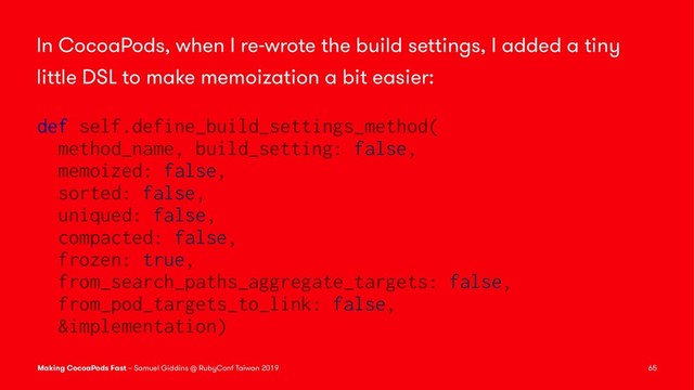In CocoaPods, when I re-wrote the build settings, I added a tiny
little DSL to make memoization a bit easier:
def self.define_build_settings_method(
method_name, build_setting: false,
memoized: false,
sorted: false,
uniqued: false,
compacted: false,
frozen: true,
from_search_paths_aggregate_targets: false,
from_pod_targets_to_link: false,
&implementation)
Making CocoaPods Fast – Samuel Giddins @ RubyConf Taiwan 2019 65

