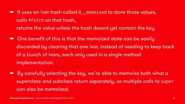 ➡ It uses an ivar hash called @__memoized to store those values,
calls #fetch on that hash,
returns the value unless the hash doesnt yet contain the key.
➡ One beneﬁt of this is that the memoized state can be easily
discarded by clearing that one ivar, instead of needing to keep track
of a bunch of ivars, each only used in a single method
implementation.
➡ By carefully selecting the key, we’re able to memoize both what a
superclass and subclass return separately, so multiple calls to super
can also be memoized.
Making CocoaPods Fast – Samuel Giddins @ RubyConf Taiwan 2019 66
