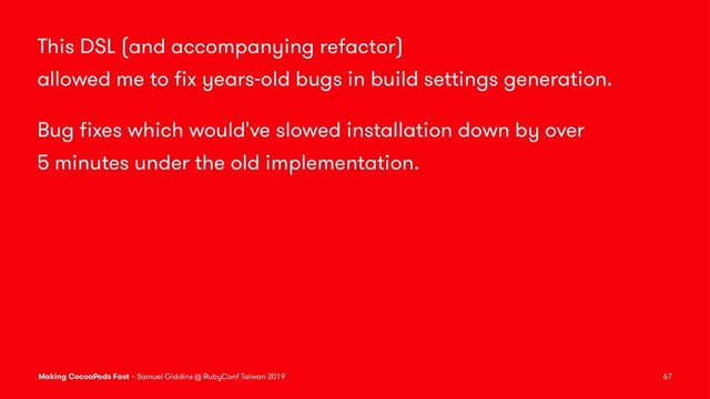 This DSL (and accompanying refactor)
allowed me to ﬁx years-old bugs in build settings generation.
Bug ﬁxes which would've slowed installation down by over
5 minutes under the old implementation.
Making CocoaPods Fast – Samuel Giddins @ RubyConf Taiwan 2019 67
