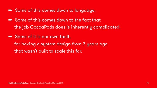 ➡ Some of this comes down to language.
➡ Some of this comes down to the fact that
the job CocoaPods does is inherently complicated.
➡ Some of it is our own fault,
for having a system design from 7 years ago
that wasn’t built to scale this far.
Making CocoaPods Fast – Samuel Giddins @ RubyConf Taiwan 2019 70
