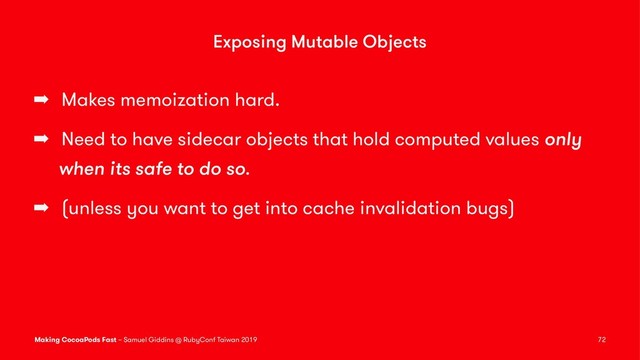 Exposing Mutable Objects
➡ Makes memoization hard.
➡ Need to have sidecar objects that hold computed values only
when its safe to do so.
➡ (unless you want to get into cache invalidation bugs)
Making CocoaPods Fast – Samuel Giddins @ RubyConf Taiwan 2019 72

