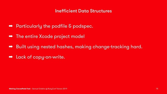 Ineﬃcient Data Structures
➡ Particularly the podﬁle & podspec.
➡ The entire Xcode project model
➡ Built using nested hashes, making change-tracking hard.
➡ Lack of copy-on-write.
Making CocoaPods Fast – Samuel Giddins @ RubyConf Taiwan 2019 75
