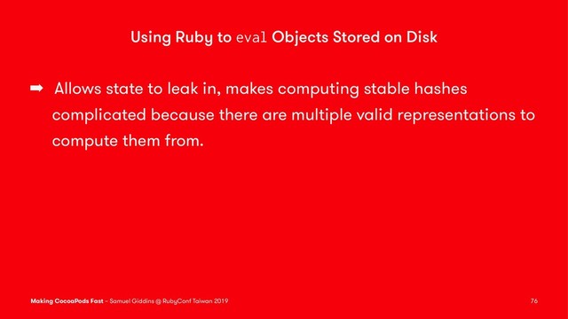 Using Ruby to eval Objects Stored on Disk
➡ Allows state to leak in, makes computing stable hashes
complicated because there are multiple valid representations to
compute them from.
Making CocoaPods Fast – Samuel Giddins @ RubyConf Taiwan 2019 76
