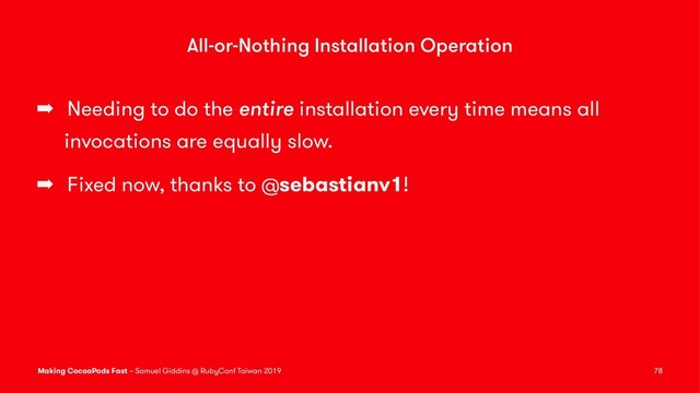 All-or-Nothing Installation Operation
➡ Needing to do the entire installation every time means all
invocations are equally slow.
➡ Fixed now, thanks to @sebastianv1!
Making CocoaPods Fast – Samuel Giddins @ RubyConf Taiwan 2019 78
