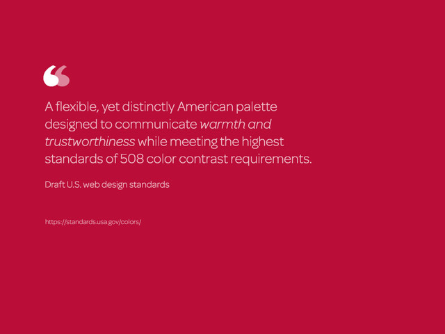 A ﬂexible, yet distinctly American palette
designed to communicate warmth and
trustworthiness while meeting the highest
standards of 508 color contrast requirements.
Draft U.S. web design standards
https://standards.usa.gov/colors/
