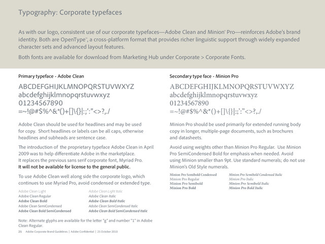 25 Adobe Corporate Brand Guidelines | Adobe Confidential | 25 October 2010
Primary typeface - Adobe Clean
ABCDEFGHIJKLMNOPQRSTUVWXYZ
abcdefghijklmnopqrstuvwxyz
01234567890
=~!@#$%^&*()+[]\{}|:;’:”<>?,./
Adobe Clean should be used for headlines and may be used
for copy. Short headlines or labels can be all caps, otherwise
headlines and subheads are sentence case.
The introduction of the proprietary typeface Adobe Clean in April
2009 was to help differentiate Adobe in the marketplace.
It replaces the previous sans serif corporate font, Myriad Pro.
It will not be available for license to the general public.
To use Adobe Clean well along side the corporate logo, which
continues to use Myriad Pro, avoid condensed or extended type.
Adobe Clean Light Adobe Clean Light Italic
Adobe Clean Regular Adobe Clean Italic
Adobe Clean Bold Adobe Clean Bold Italic
Adobe Clean SemiCondensed Adobe Clean SemiCondensed Italic
Adobe Clean Bold SemiCondensed Adobe Clean Bold SemiCondensed Italic
Note: Alternate glyphs are available for the letter “g” and number “1” in Adobe
Clean Regular.
Secondary type face - Minion Pro
ABCDEFGHIJKLMNOPQRSTUVWXYZ
abcdefghijklmnopqrstuvwxyz
01234567890
=~!@#$%^&*()+[]\{}|:;’:”<>?,./
Minion Pro should be used primarily for extended running body
copy in longer, multiple-page documents, such as brochures
and datasheets.
Avoid using weights other than Minion Pro Regular. Use Minion
Pro SemiCondensed Bold for emphasis when needed. Avoid
using Minion smaller than 9pt. Use standard numerals; do not use
Minion’s Old Style numerals.
Minion Pro Semibold Condensed Minion Pro Semibold Condensed Italic
Minion Pro Regular Minion Pro Italic
Minion Pro Semibold Minion Pro Semibold Italic
Minion Pro Bold Minion Pro Bold Italic
Typography: Corporate typefaces
As with our logo, consistent use of our corporate typefaces—Adobe Clean and Minion® Pro—reinforces Adobe’s brand
identity. Both are OpenType™, a cross-platform format that provides richer linguistic support through widely expanded
character sets and advanced layout features.
Both fonts are available for download from Marketing Hub under Corporate > Corporate Fonts.
