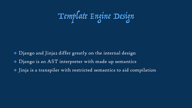 Template Engine Design
❖ Django and Jinja2 differ greatly on the internal design
❖ Django is an AST interpreter with made up semantics
❖ Jinja is a transpiler with restricted semantics to aid compilation
