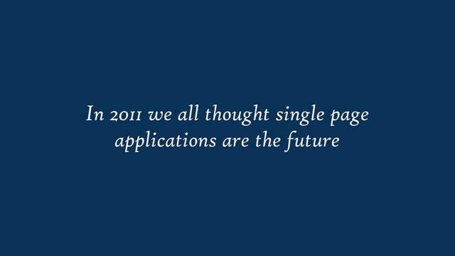 In 2011 we all thought single page
applications are the future
