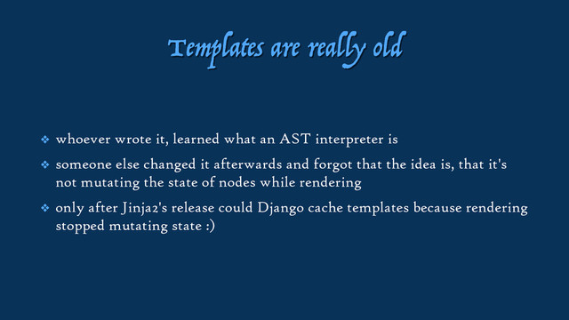 Templates are really old
❖ whoever wrote it, learned what an AST interpreter is
❖ someone else changed it afterwards and forgot that the idea is, that it's
not mutating the state of nodes while rendering
❖ only after Jinja2's release could Django cache templates because rendering
stopped mutating state :)
