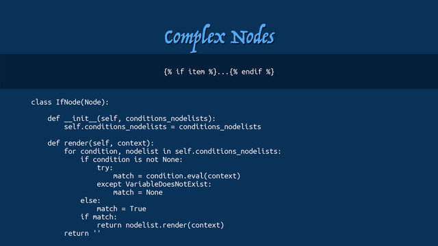 Complex Nodes
class IfNode(Node):
def __init__(self, conditions_nodelists):
self.conditions_nodelists = conditions_nodelists
def render(self, context):
for condition, nodelist in self.conditions_nodelists:
if condition is not None:
try:
match = condition.eval(context)
except VariableDoesNotExist:
match = None
else:
match = True
if match:
return nodelist.render(context)
return ''
{% if item %}...{% endif %}
