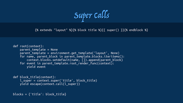 Super Calls
def root(context):
parent_template = None
parent_template = environment.get_template('layout', None)
for name, parent_block in parent_template.blocks.iteritems():
context.blocks.setdefault(name, []).append(parent_block)
for event in parent_template.root_render_func(context):
yield event
def block_title(context):
l_super = context.super('title', block_title)
yield escape(context.call(l_super))
blocks = {'title': block_title}
{% extends "layout" %}{% block title %}{{ super() }}{% endblock %}
