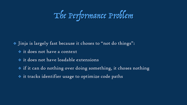 The Performance Problem
❖ Jinja is largely fast because it choses to “not do things”:
❖ it does not have a context
❖ it does not have loadable extensions
❖ if it can do nothing over doing something, it choses nothing
❖ it tracks identifier usage to optimize code paths
