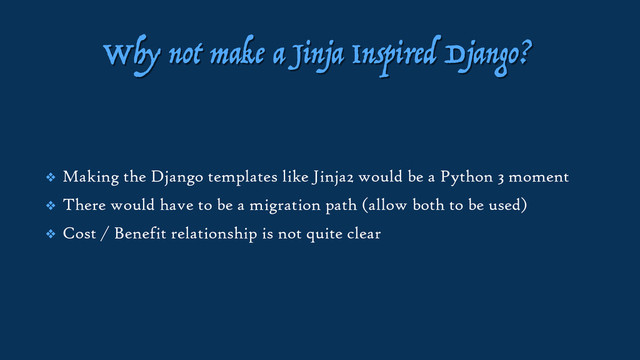 Why not make a Jinja Inspired Django?
❖ Making the Django templates like Jinja2 would be a Python 3 moment
❖ There would have to be a migration path (allow both to be used)
❖ Cost / Benefit relationship is not quite clear
