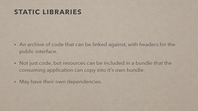 STATIC LIBRARIES
• An archive of code that can be linked against, with headers for the
public interface.
• Not just code, but resources can be included in a bundle that the
consuming application can copy into it’s own bundle.
• May have their own dependencies.
