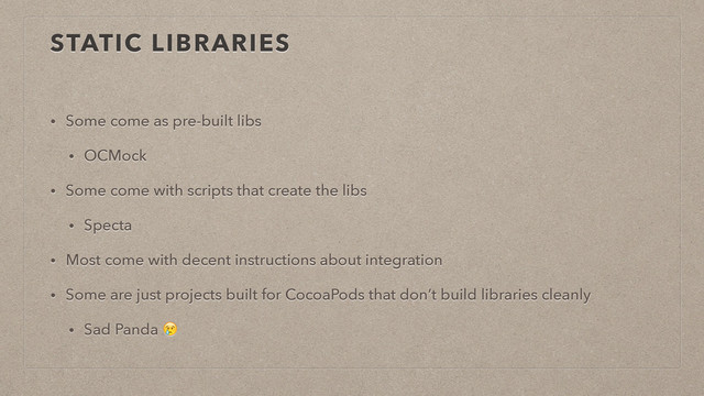 STATIC LIBRARIES
• Some come as pre-built libs
• OCMock
• Some come with scripts that create the libs
• Specta
• Most come with decent instructions about integration
• Some are just projects built for CocoaPods that don’t build libraries cleanly
• Sad Panda 
