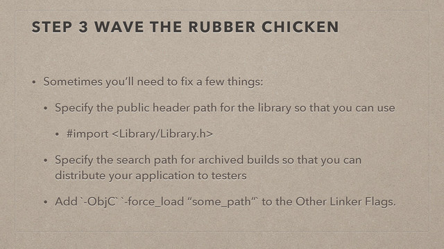 STEP 3 WAVE THE RUBBER CHICKEN
• Sometimes you’ll need to ﬁx a few things:
• Specify the public header path for the library so that you can use
• #import 
• Specify the search path for archived builds so that you can
distribute your application to testers
• Add `-ObjC` `-force_load “some_path”` to the Other Linker Flags.
