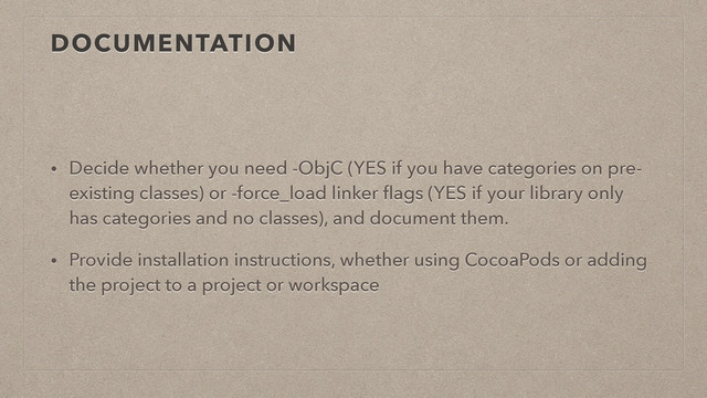 DOCUMENTATION
• Decide whether you need -ObjC (YES if you have categories on pre-
existing classes) or -force_load linker ﬂags (YES if your library only
has categories and no classes), and document them.
• Provide installation instructions, whether using CocoaPods or adding
the project to a project or workspace
