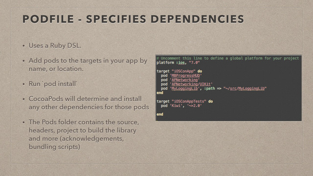 PODFILE - SPECIFIES DEPENDENCIES
• Uses a Ruby DSL.
• Add pods to the targets in your app by
name, or location.
• Run `pod install`
• CocoaPods will determine and install
any other dependencies for those pods
• The Pods folder contains the source,
headers, project to build the library
and more (acknowledgements,
bundling scripts)
