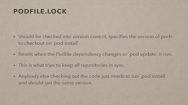 PODFILE.LOCK
• Should be checked into version control, speciﬁes the version of pods
to checkout on `pod install`
• Resets when the Podﬁle dependency changes or `pod update` is run.
• This is what tries to keep all repositories in sync.
• Anybody else checking out the code just needs to run `pod install`
and should get the same version.
