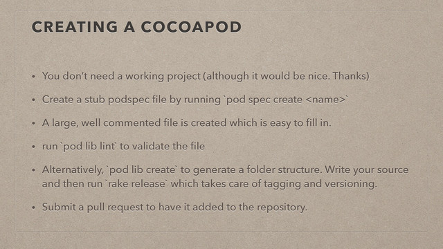 CREATING A COCOAPOD
• You don’t need a working project (although it would be nice. Thanks)
• Create a stub podspec ﬁle by running `pod spec create `
• A large, well commented ﬁle is created which is easy to ﬁll in.
• run `pod lib lint` to validate the ﬁle
• Alternatively, `pod lib create` to generate a folder structure. Write your source
and then run `rake release` which takes care of tagging and versioning.
• Submit a pull request to have it added to the repository.
