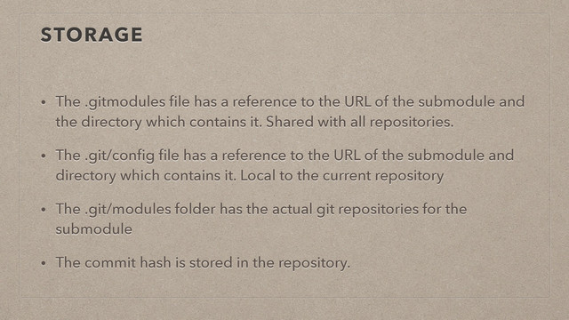 STORAGE
• The .gitmodules ﬁle has a reference to the URL of the submodule and
the directory which contains it. Shared with all repositories.
• The .git/conﬁg ﬁle has a reference to the URL of the submodule and
directory which contains it. Local to the current repository
• The .git/modules folder has the actual git repositories for the
submodule
• The commit hash is stored in the repository.
