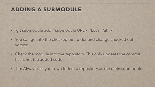 ADDING A SUBMODULE
• `git submodule add  `
• You can go into the checked out folder and change checked out
version.
• Check the module into the repository. This only updates the commit
hash, not the added code.
• Tip: Always use your own fork of a repository as the main submodule.
