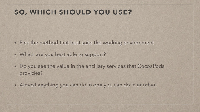SO, WHICH SHOULD YOU USE?
• Pick the method that best suits the working environment
• Which are you best able to support?
• Do you see the value in the ancillary services that CocoaPods
provides?
• Almost anything you can do in one you can do in another.

