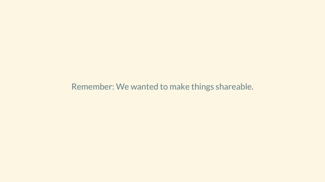 Remember: We wanted to make things shareable.
