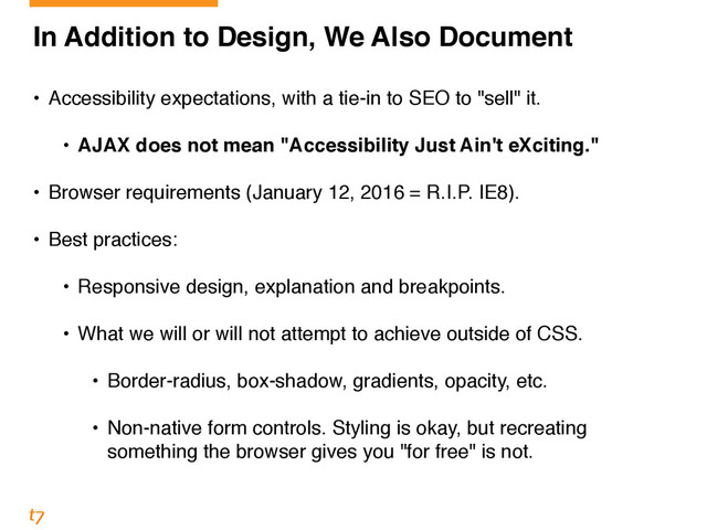 In Addition to Design, We Also Document!
!
• Accessibility expectations, with a tie-in to SEO to "sell" it.!
!
• AJAX does not mean "Accessibility Just Ain't eXciting."!
!
• Browser requirements (January 12, 2016 = R.I.P. IE8).!
!
• Best practices: 
• Responsive design, explanation and breakpoints. 
• What we will or will not attempt to achieve outside of CSS. 
• Border-radius, box-shadow, gradients, opacity, etc. 
• Non-native form controls. Styling is okay, but recreating
something the browser gives you "for free" is not.

