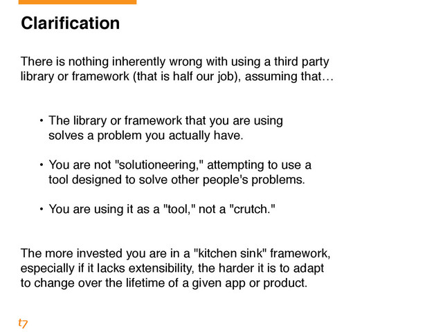 Clarification!
!
There is nothing inherently wrong with using a third party 
library or framework (that is half our job), assuming that… 
!
• The library or framework that you are using 
solves a problem you actually have. 
• You are not "solutioneering," attempting to use a 
tool designed to solve other people's problems.!
!
• You are using it as a "tool," not a "crutch."!
!
!
The more invested you are in a "kitchen sink" framework, 
especially if it lacks extensibility, the harder it is to adapt 
to change over the lifetime of a given app or product.
