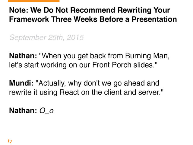 Note: We Do Not Recommend Rewriting Your
Framework Three Weeks Before a Presentation!
!
September 25th, 2015!
!
Nathan: "When you get back from Burning Man,
let's start working on our Front Porch slides."!
!
Mundi: "Actually, why don't we go ahead and
rewrite it using React on the client and server."!
!
Nathan: O_o
