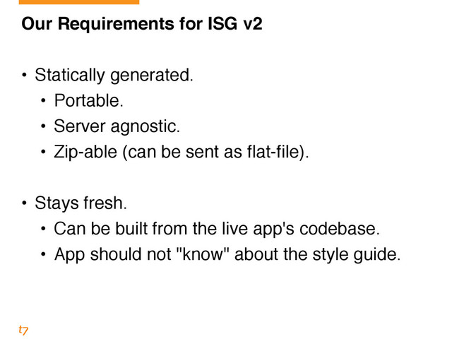 Our Requirements for ISG v2!
!
• Statically generated.!
• Portable.!
• Server agnostic.!
• Zip-able (can be sent as flat-file).!
!
• Stays fresh.!
• Can be built from the live app's codebase.!
• App should not "know" about the style guide.

