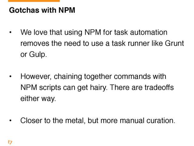 Gotchas with NPM!
!
• We love that using NPM for task automation
removes the need to use a task runner like Grunt
or Gulp.!
!
• However, chaining together commands with
NPM scripts can get hairy. There are tradeoffs
either way.!
!
• Closer to the metal, but more manual curation.
