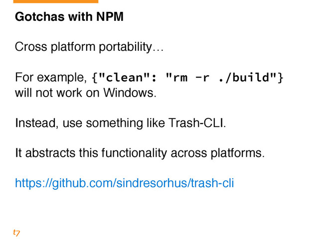 Gotchas with NPM!
!
Cross platform portability…!
!
For example, {"clean": "rm -r ./build"}
will not work on Windows.!
!
Instead, use something like Trash-CLI.!
!
It abstracts this functionality across platforms.!
!
https://github.com/sindresorhus/trash-cli
