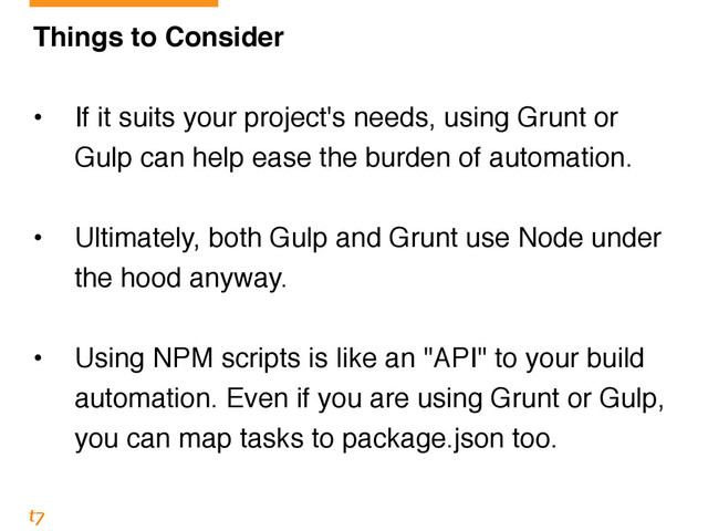 Things to Consider!
!
• If it suits your project's needs, using Grunt or
Gulp can help ease the burden of automation.!
!
• Ultimately, both Gulp and Grunt use Node under
the hood anyway.!
!
• Using NPM scripts is like an "API" to your build
automation. Even if you are using Grunt or Gulp,
you can map tasks to package.json too.
