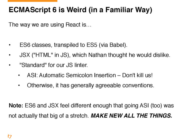 ECMAScript 6 is Weird (in a Familiar Way)
The way we are using React is…!
!
• ES6 classes, transpiled to ES5 (via Babel).!
• JSX ("HTML" in JS), which Nathan thought he would dislike.!
• "Standard" for our JS linter.!
• ASI: Automatic Semicolon Insertion – Don't kill us!!
• Otherwise, it has generally agreeable conventions.!
!
Note: ES6 and JSX feel different enough that going ASI (too) was
not actually that big of a stretch. MAKE NEW ALL THE THINGS.
