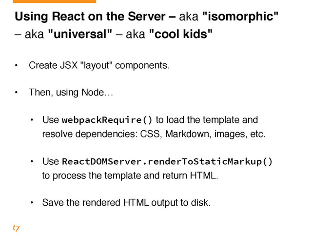 Using React on the Server – aka "isomorphic"!
– aka "universal" – aka "cool kids"
• Create JSX "layout" components. 
• Then, using Node… 
• Use webpackRequire() to load the template and 
resolve dependencies: CSS, Markdown, images, etc. 
• Use ReactDOMServer.renderToStaticMarkup() 
to process the template and return HTML. 
• Save the rendered HTML output to disk.
