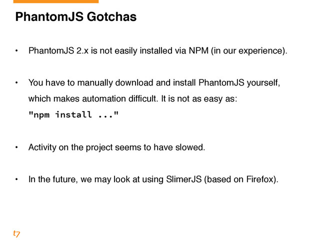 PhantomJS Gotchas!
!
• PhantomJS 2.x is not easily installed via NPM (in our experience).!
!
• You have to manually download and install PhantomJS yourself,
which makes automation difficult. It is not as easy as: 
"npm install ..."!
!
• Activity on the project seems to have slowed.!
!
• In the future, we may look at using SlimerJS (based on Firefox).
