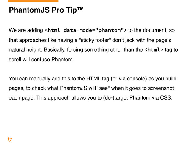 PhantomJS Pro Tip™!
!
We are adding  to the document, so
that approaches like having a "sticky footer" don’t jack with the page's
natural height. Basically, forcing something other than the  tag to
scroll will confuse Phantom.!
!
You can manually add this to the HTML tag (or via console) as you build
pages, to check what PhantomJS will "see" when it goes to screenshot
each page. This approach allows you to (de-)target Phantom via CSS.
