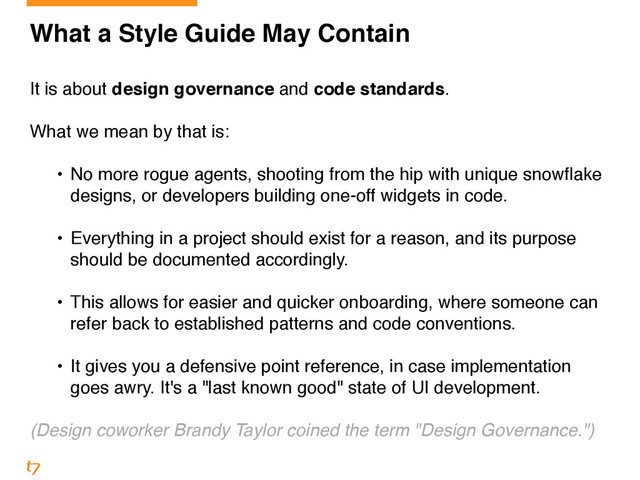 What a Style Guide May Contain!
!
It is about design governance and code standards.!
!
What we mean by that is:!
!
• No more rogue agents, shooting from the hip with unique snowflake
designs, or developers building one-off widgets in code. 
• Everything in a project should exist for a reason, and its purpose
should be documented accordingly. 
• This allows for easier and quicker onboarding, where someone can
refer back to established patterns and code conventions. 
• It gives you a defensive point reference, in case implementation
goes awry. It's a "last known good" state of UI development.!
!
(Design coworker Brandy Taylor coined the term "Design Governance.")
