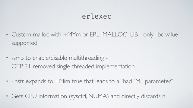 erlexec
• Custom malloc with +MYm or ERL_MALLOC_LIB - only libc value
supported
• -smp to enable/disable multithreading -  
OTP 21 removed single-threaded implementation
• -instr expands to +Mim true that leads to a “bad "Mi" parameter”
• Gets CPU information (sysctrl, NUMA) and directly discards it
