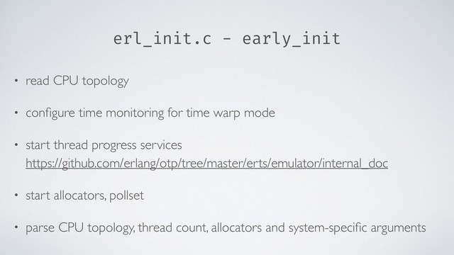 erl_init.c - early_init
• read CPU topology
• conﬁgure time monitoring for time warp mode
• start thread progress services 
https://github.com/erlang/otp/tree/master/erts/emulator/internal_doc
• start allocators, pollset
• parse CPU topology, thread count, allocators and system-speciﬁc arguments
