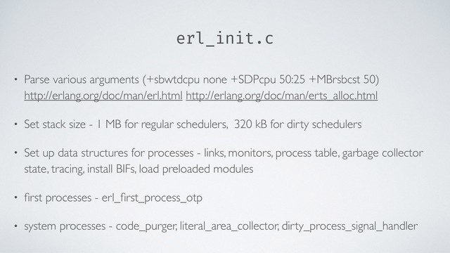 erl_init.c
• Parse various arguments (+sbwtdcpu none +SDPcpu 50:25 +MBrsbcst 50) 
http://erlang.org/doc/man/erl.html http://erlang.org/doc/man/erts_alloc.html
• Set stack size - 1 MB for regular schedulers, 320 kB for dirty schedulers
• Set up data structures for processes - links, monitors, process table, garbage collector
state, tracing, install BIFs, load preloaded modules
• ﬁrst processes - erl_ﬁrst_process_otp
• system processes - code_purger, literal_area_collector, dirty_process_signal_handler
